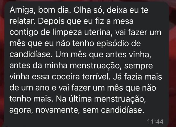 Print do WhatsApp: “Amiga, bom dia. Olha só, deixa eu te relatar. Depois que eu fiz a mesa contigo de limpeza uterina, vai fazer um mês que eu não tenho episódio de candidíase. Um mês que antes vinha, antes da minha menstruação, sempre vinha essa coceira terrível. Já fazia mais de um ano e vai fazer um mês que não tenho mais. Na última menstruação, agora, novamente, sem candidíase.”