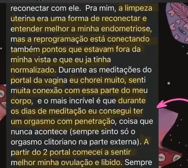Print de um relato, primeira parte: “Pra mim, a limpeza uterina era uma forma de reconectar e entender melhor a minha endometriose, mas a reprogramação está conectando também pontos que estavam fora da minha vista e que eu ja tinha normalizado. Durante as meditações do portal da vagina eu chorei muito, senti muita conexão com essa parte do meu corpo, e o mais incrível é que durante os dias de meditação eu consegui ter um orgasmo com penetração, coisa que nunca acontece (sempre sinto só o orgasmo clitoriano na parte externa). A partir do 2 portal comecei a sentir melhor minha ovulação e libido.”